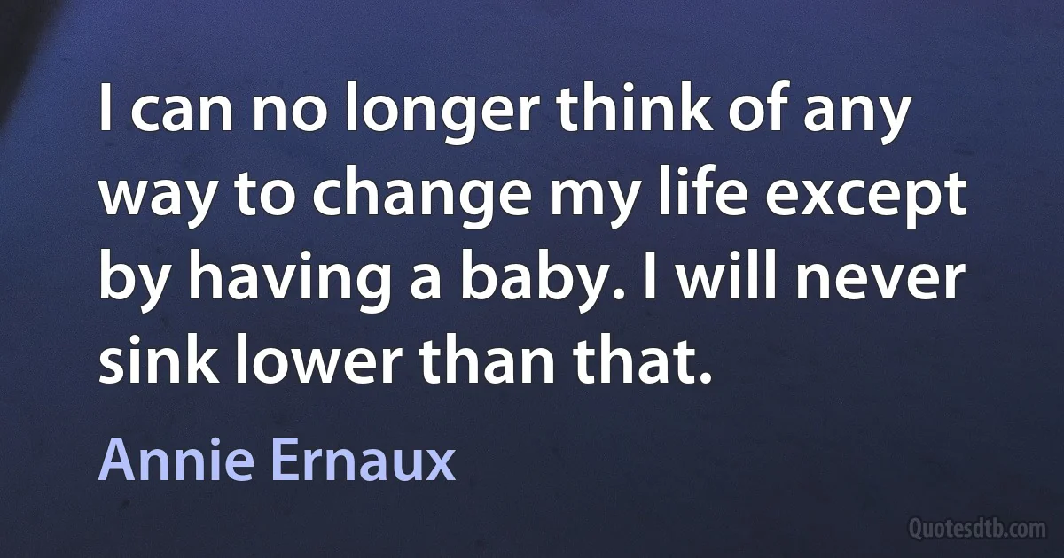 I can no longer think of any way to change my life except by having a baby. I will never sink lower than that. (Annie Ernaux)