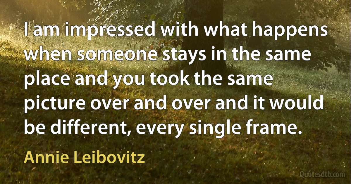 I am impressed with what happens when someone stays in the same place and you took the same picture over and over and it would be different, every single frame. (Annie Leibovitz)