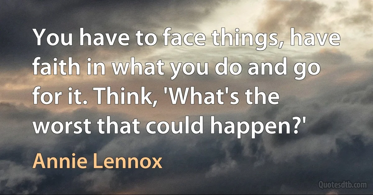 You have to face things, have faith in what you do and go for it. Think, 'What's the worst that could happen?' (Annie Lennox)