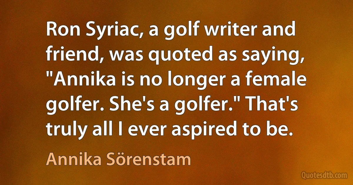 Ron Syriac, a golf writer and friend, was quoted as saying, "Annika is no longer a female golfer. She's a golfer." That's truly all I ever aspired to be. (Annika Sörenstam)