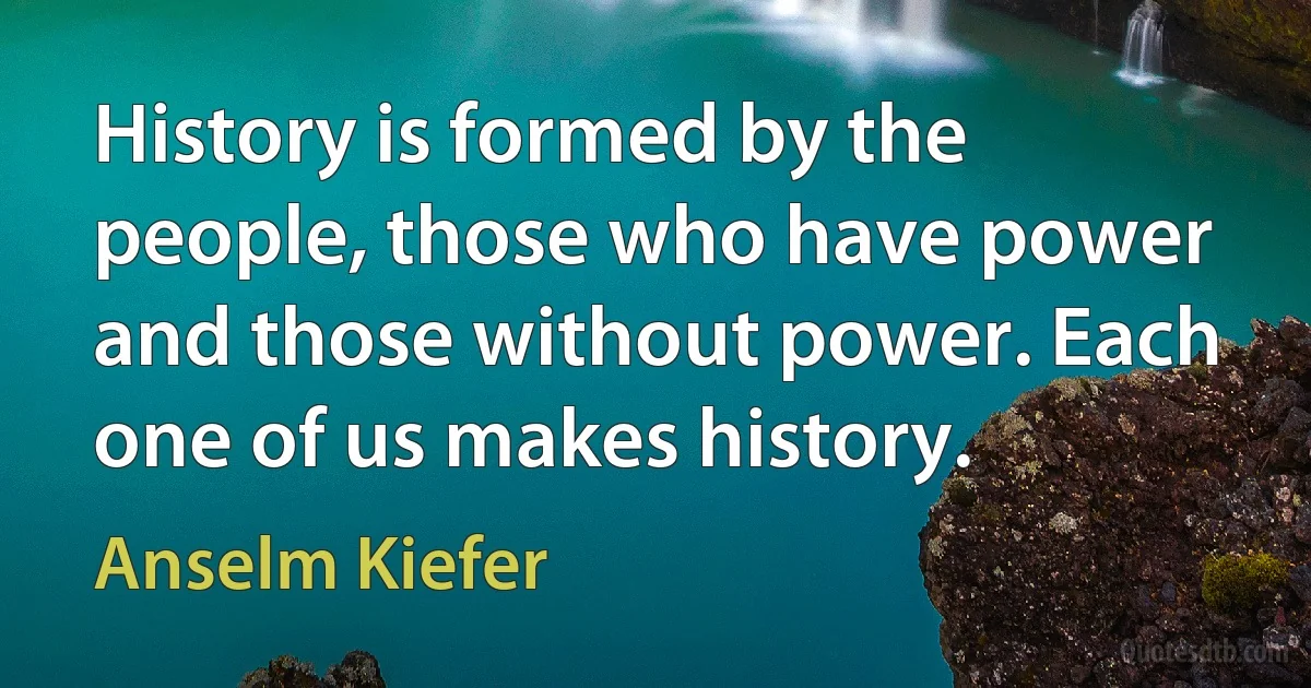 History is formed by the people, those who have power and those without power. Each one of us makes history. (Anselm Kiefer)