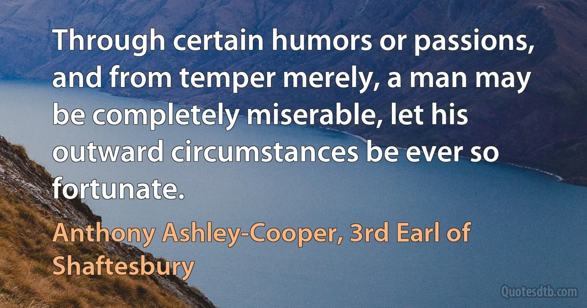 Through certain humors or passions, and from temper merely, a man may be completely miserable, let his outward circumstances be ever so fortunate. (Anthony Ashley-Cooper, 3rd Earl of Shaftesbury)