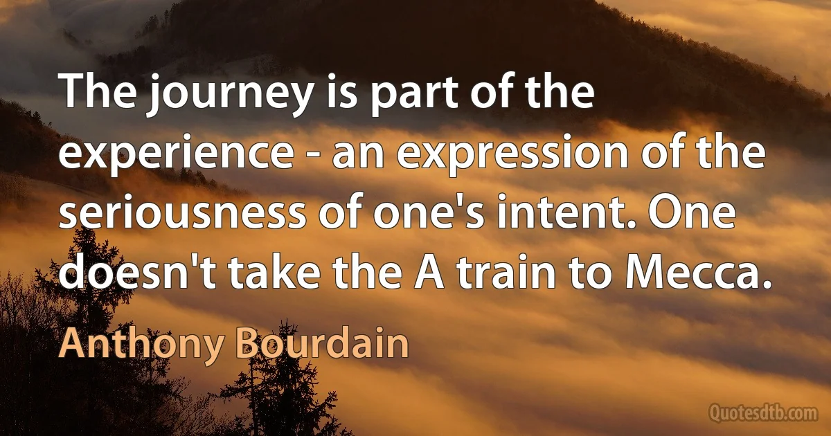 The journey is part of the experience - an expression of the seriousness of one's intent. One doesn't take the A train to Mecca. (Anthony Bourdain)