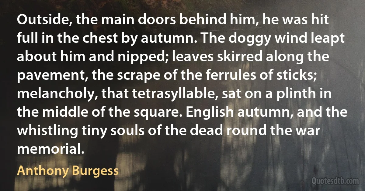 Outside, the main doors behind him, he was hit full in the chest by autumn. The doggy wind leapt about him and nipped; leaves skirred along the pavement, the scrape of the ferrules of sticks; melancholy, that tetrasyllable, sat on a plinth in the middle of the square. English autumn, and the whistling tiny souls of the dead round the war memorial. (Anthony Burgess)