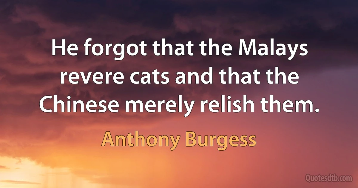 He forgot that the Malays revere cats and that the Chinese merely relish them. (Anthony Burgess)