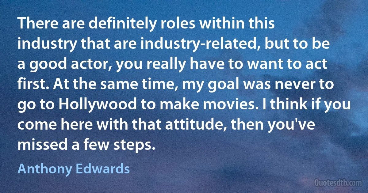 There are definitely roles within this industry that are industry-related, but to be a good actor, you really have to want to act first. At the same time, my goal was never to go to Hollywood to make movies. I think if you come here with that attitude, then you've missed a few steps. (Anthony Edwards)