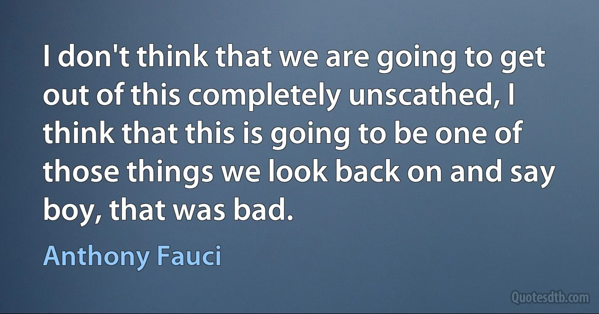 I don't think that we are going to get out of this completely unscathed, I think that this is going to be one of those things we look back on and say boy, that was bad. (Anthony Fauci)