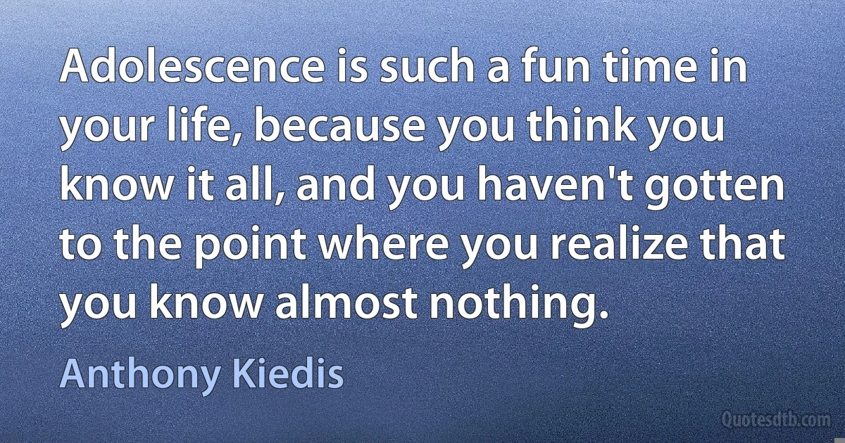 Adolescence is such a fun time in your life, because you think you know it all, and you haven't gotten to the point where you realize that you know almost nothing. (Anthony Kiedis)