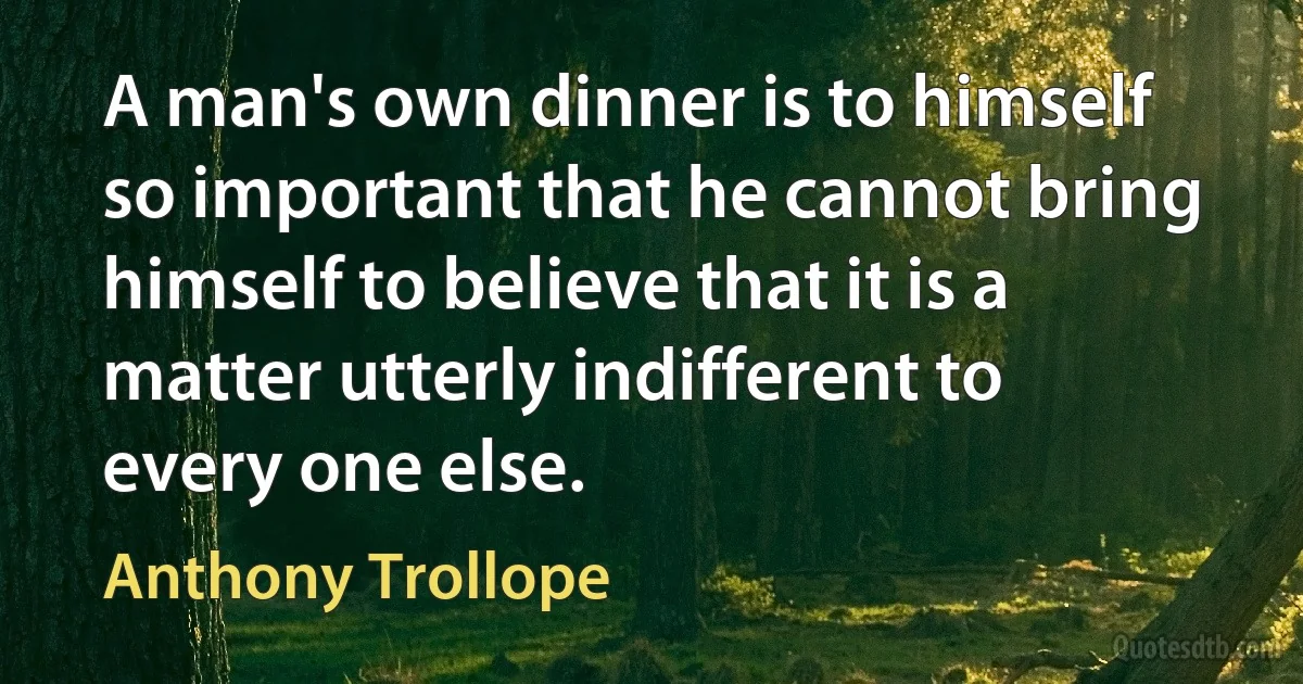 A man's own dinner is to himself so important that he cannot bring himself to believe that it is a matter utterly indifferent to every one else. (Anthony Trollope)