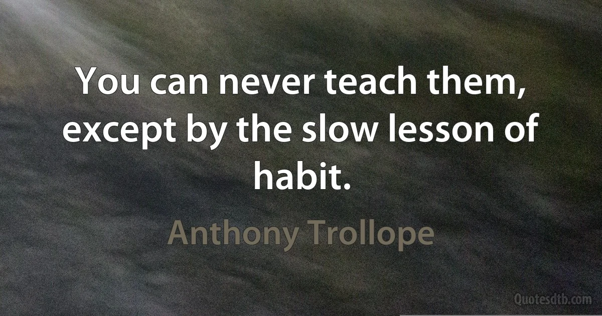 You can never teach them, except by the slow lesson of habit. (Anthony Trollope)