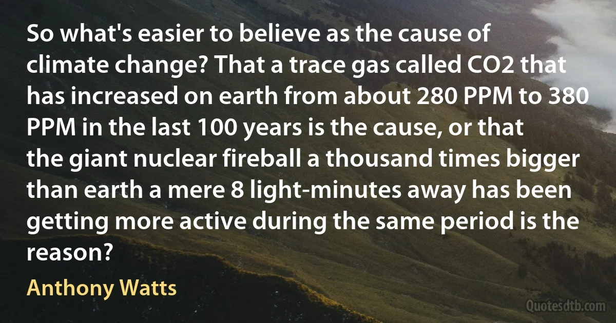 So what's easier to believe as the cause of climate change? That a trace gas called CO2 that has increased on earth from about 280 PPM to 380 PPM in the last 100 years is the cause, or that the giant nuclear fireball a thousand times bigger than earth a mere 8 light-minutes away has been getting more active during the same period is the reason? (Anthony Watts)