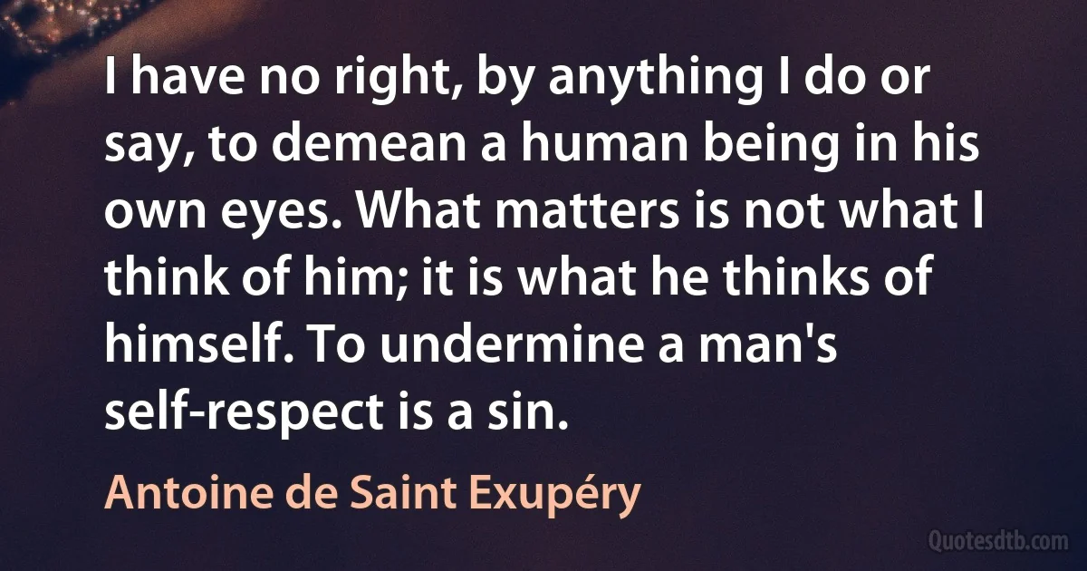 I have no right, by anything I do or say, to demean a human being in his own eyes. What matters is not what I think of him; it is what he thinks of himself. To undermine a man's self-respect is a sin. (Antoine de Saint Exupéry)