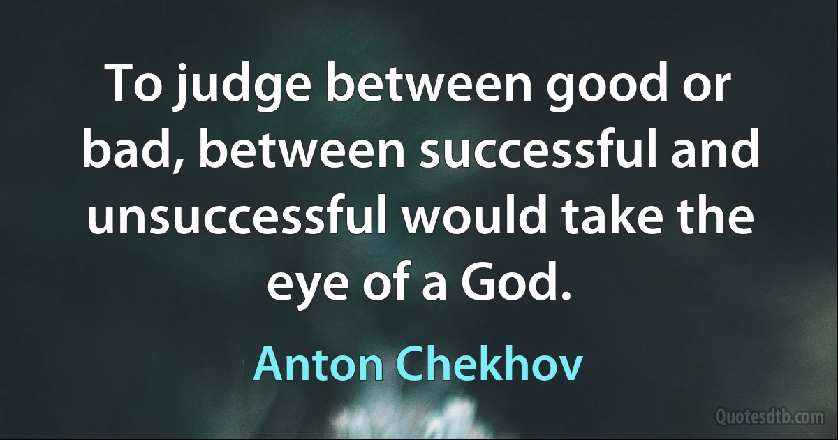 To judge between good or bad, between successful and unsuccessful would take the eye of a God. (Anton Chekhov)