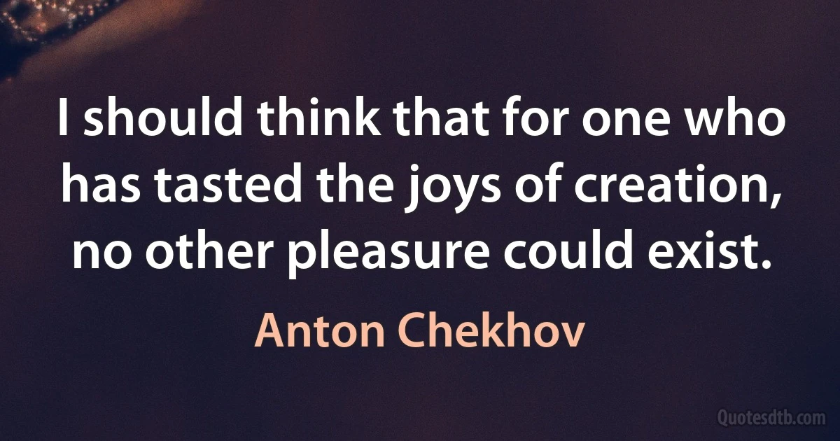 I should think that for one who has tasted the joys of creation, no other pleasure could exist. (Anton Chekhov)