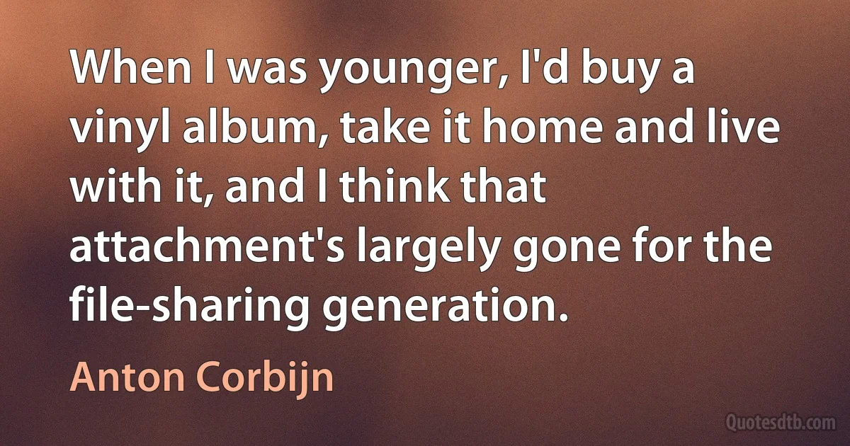 When I was younger, I'd buy a vinyl album, take it home and live with it, and I think that attachment's largely gone for the file-sharing generation. (Anton Corbijn)