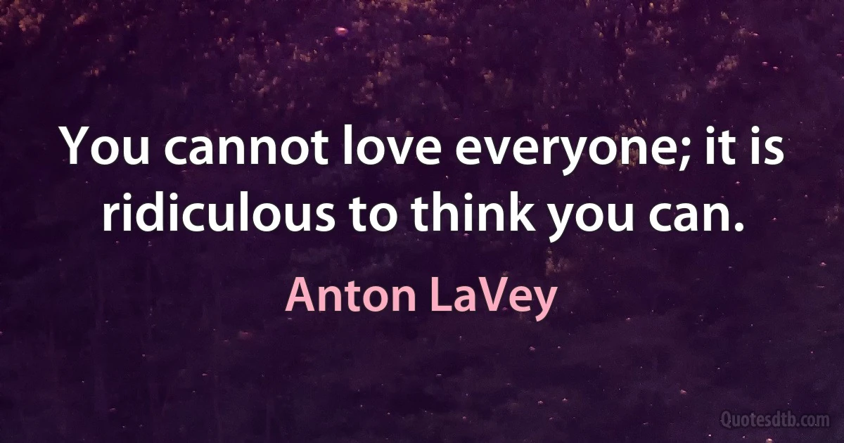 You cannot love everyone; it is ridiculous to think you can. (Anton LaVey)