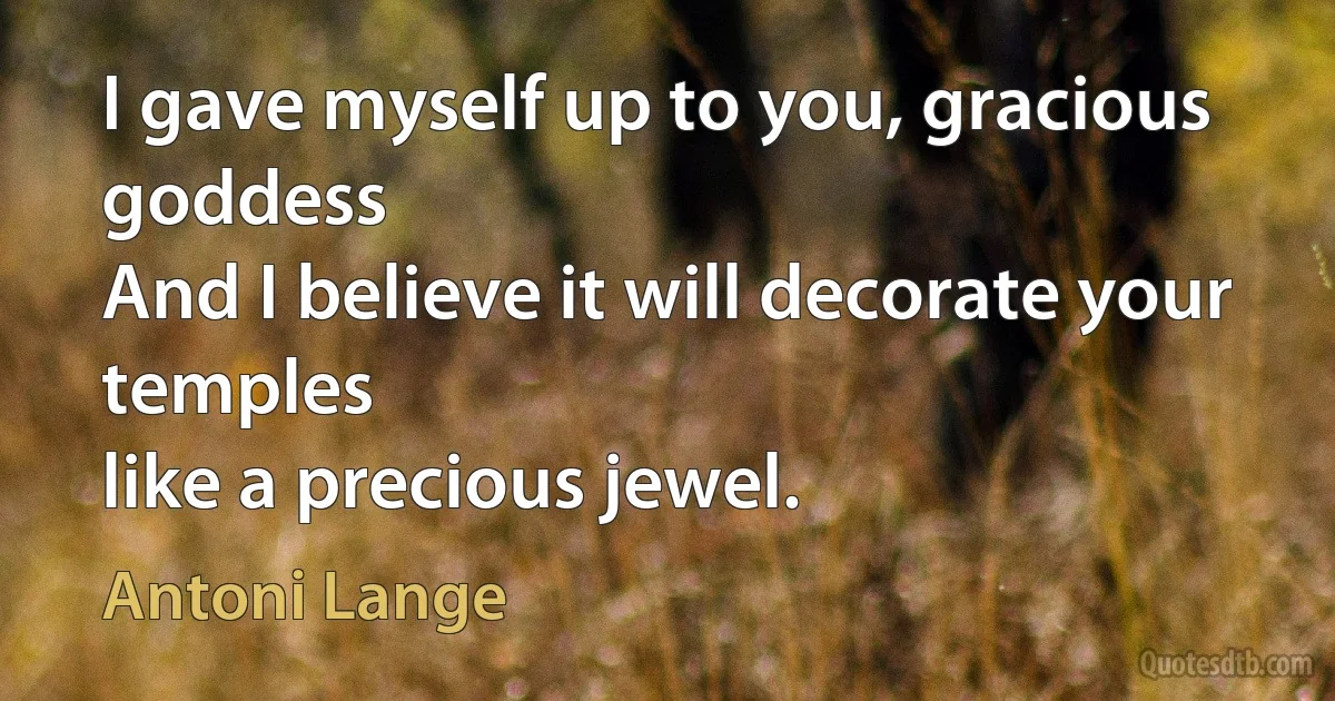 I gave myself up to you, gracious goddess
And I believe it will decorate your temples
like a precious jewel. (Antoni Lange)