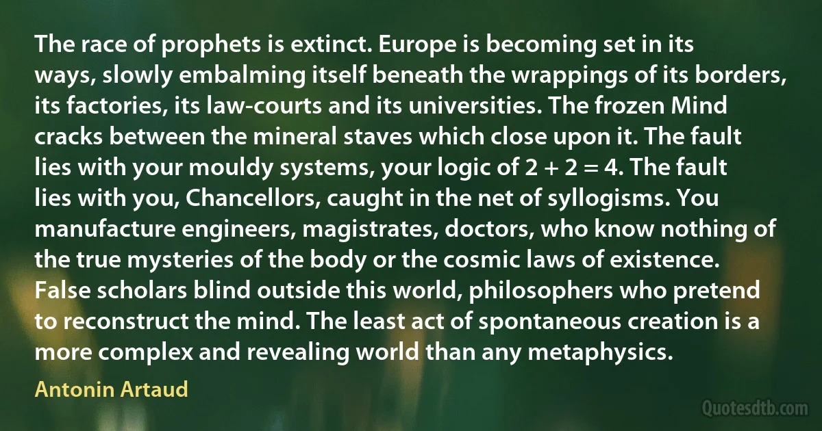 The race of prophets is extinct. Europe is becoming set in its ways, slowly embalming itself beneath the wrappings of its borders, its factories, its law-courts and its universities. The frozen Mind cracks between the mineral staves which close upon it. The fault lies with your mouldy systems, your logic of 2 + 2 = 4. The fault lies with you, Chancellors, caught in the net of syllogisms. You manufacture engineers, magistrates, doctors, who know nothing of the true mysteries of the body or the cosmic laws of existence. False scholars blind outside this world, philosophers who pretend to reconstruct the mind. The least act of spontaneous creation is a more complex and revealing world than any metaphysics. (Antonin Artaud)