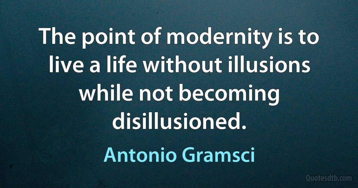 The point of modernity is to live a life without illusions while not becoming disillusioned. (Antonio Gramsci)