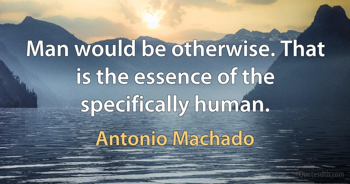 Man would be otherwise. That is the essence of the specifically human. (Antonio Machado)