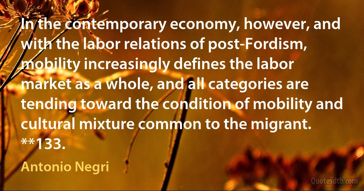 In the contemporary economy, however, and with the labor relations of post-Fordism, mobility increasingly defines the labor market as a whole, and all categories are tending toward the condition of mobility and cultural mixture common to the migrant. **133. (Antonio Negri)