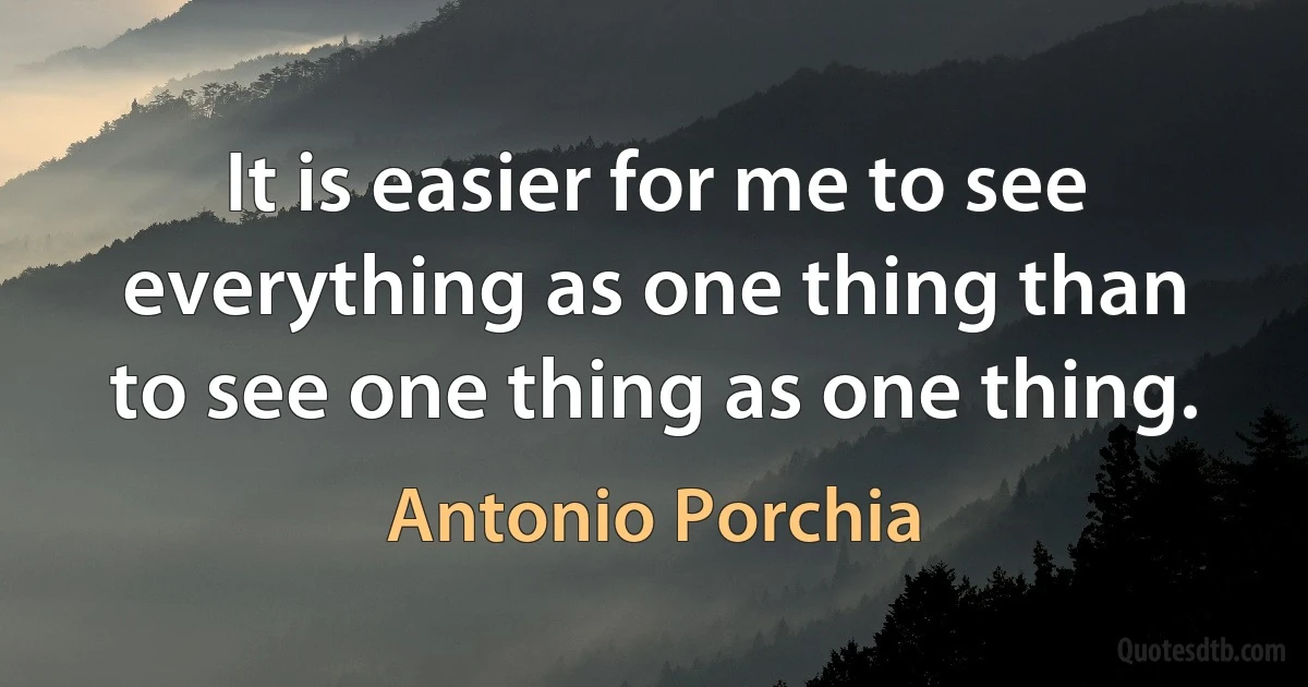 It is easier for me to see everything as one thing than to see one thing as one thing. (Antonio Porchia)