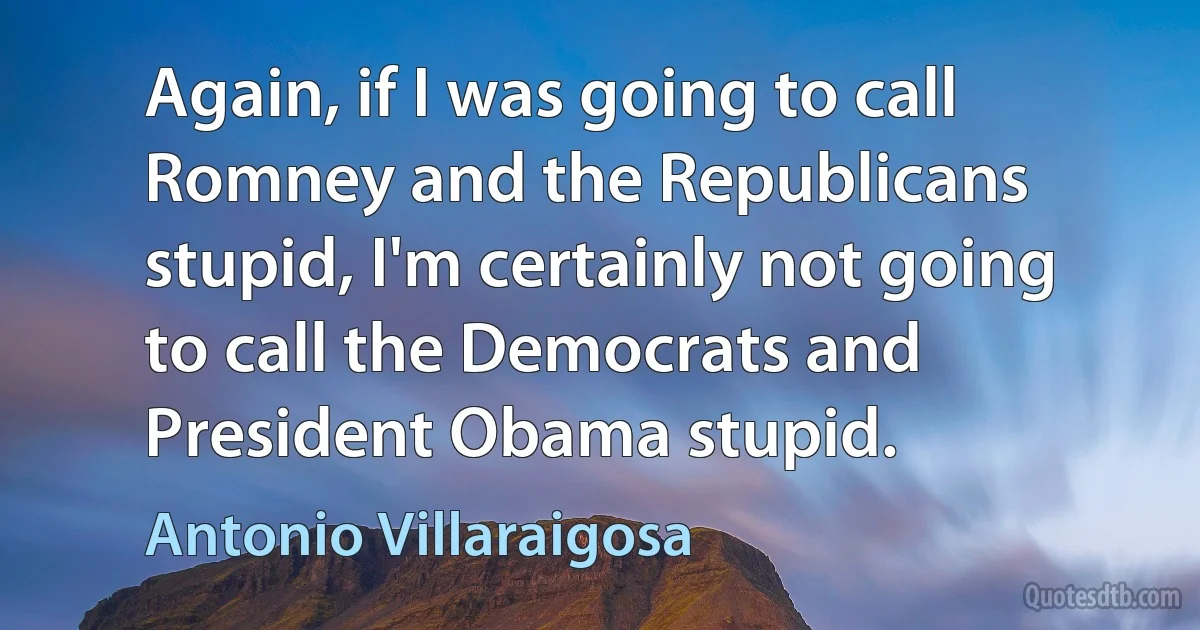 Again, if I was going to call Romney and the Republicans stupid, I'm certainly not going to call the Democrats and President Obama stupid. (Antonio Villaraigosa)