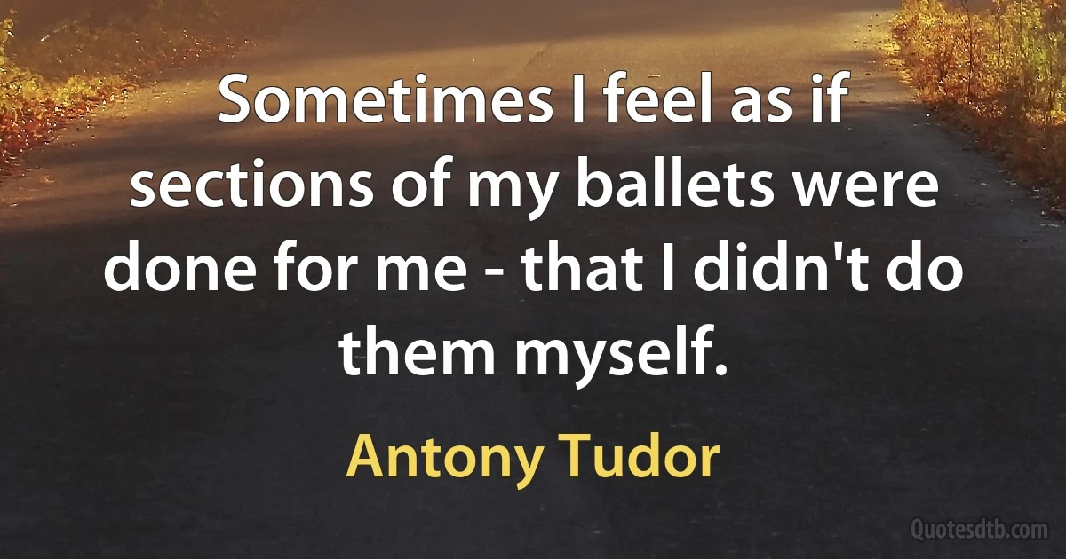 Sometimes I feel as if sections of my ballets were done for me - that I didn't do them myself. (Antony Tudor)