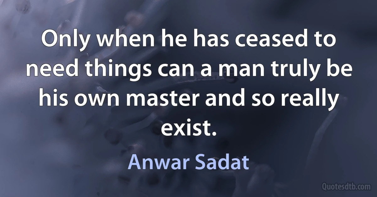 Only when he has ceased to need things can a man truly be his own master and so really exist. (Anwar Sadat)