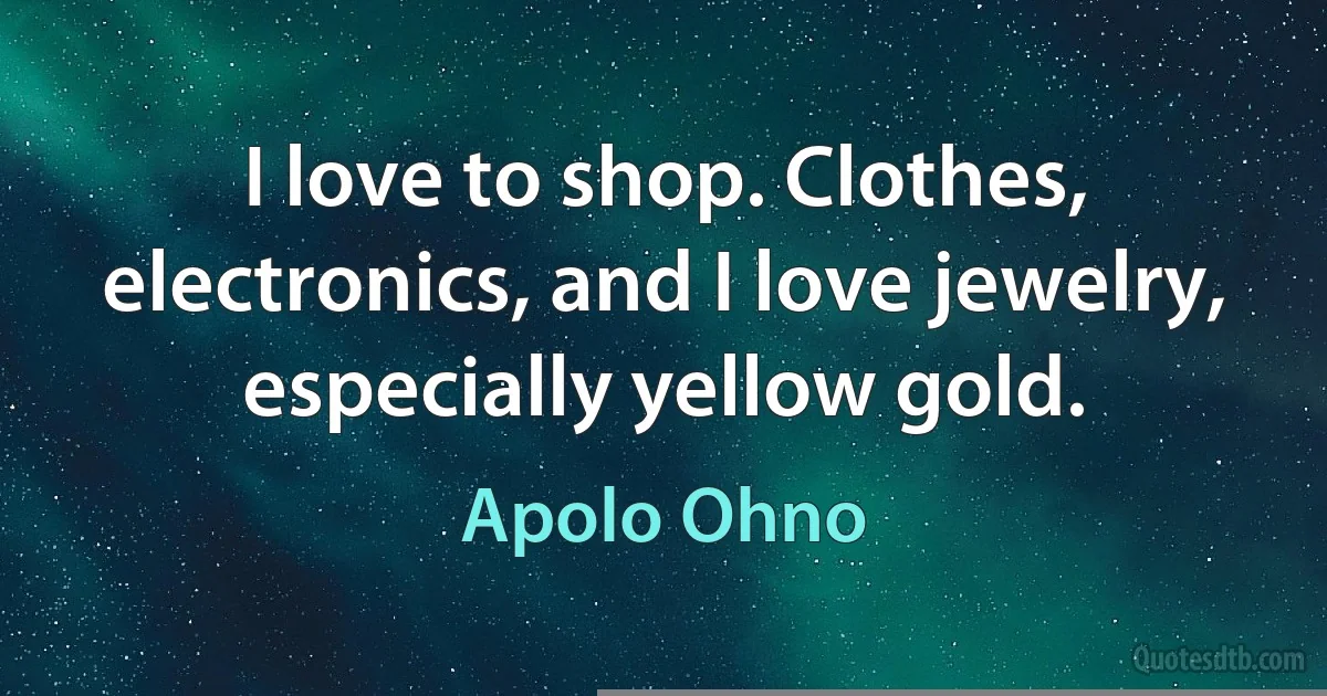 I love to shop. Clothes, electronics, and I love jewelry, especially yellow gold. (Apolo Ohno)