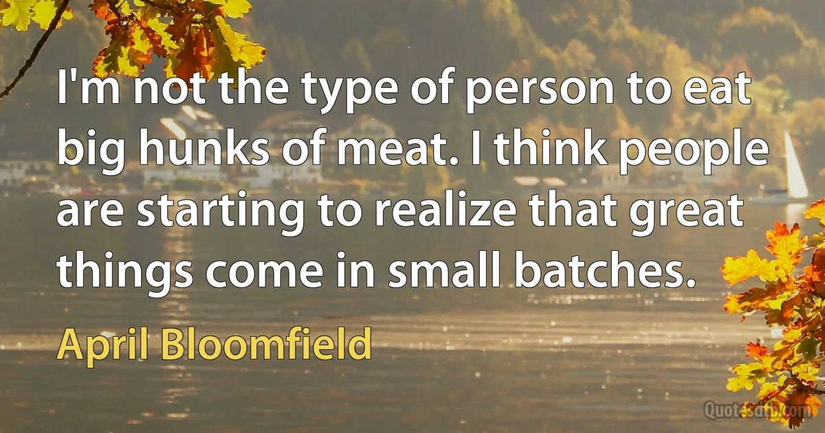 I'm not the type of person to eat big hunks of meat. I think people are starting to realize that great things come in small batches. (April Bloomfield)