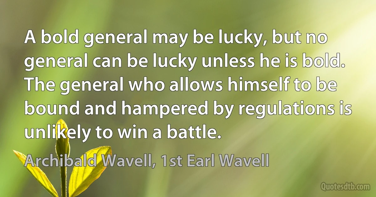 A bold general may be lucky, but no general can be lucky unless he is bold. The general who allows himself to be bound and hampered by regulations is unlikely to win a battle. (Archibald Wavell, 1st Earl Wavell)