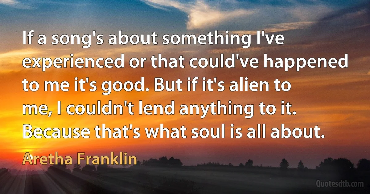 If a song's about something I've experienced or that could've happened to me it's good. But if it's alien to me, I couldn't lend anything to it. Because that's what soul is all about. (Aretha Franklin)