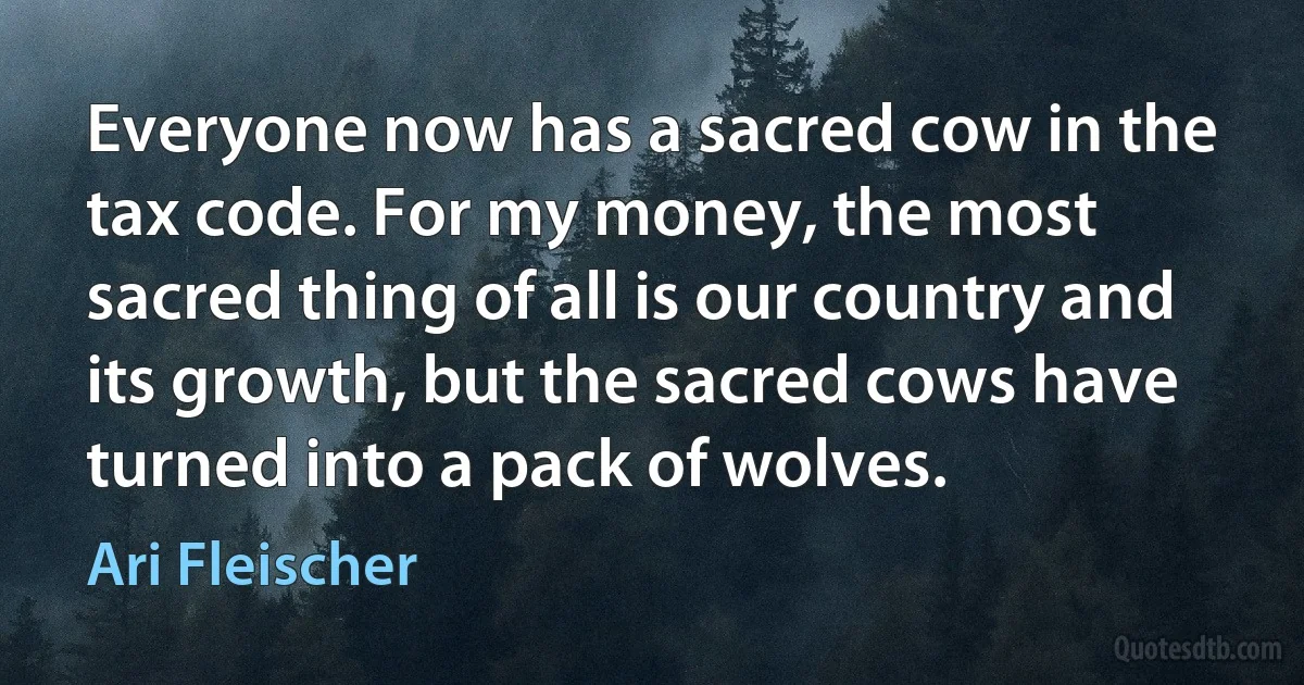 Everyone now has a sacred cow in the tax code. For my money, the most sacred thing of all is our country and its growth, but the sacred cows have turned into a pack of wolves. (Ari Fleischer)