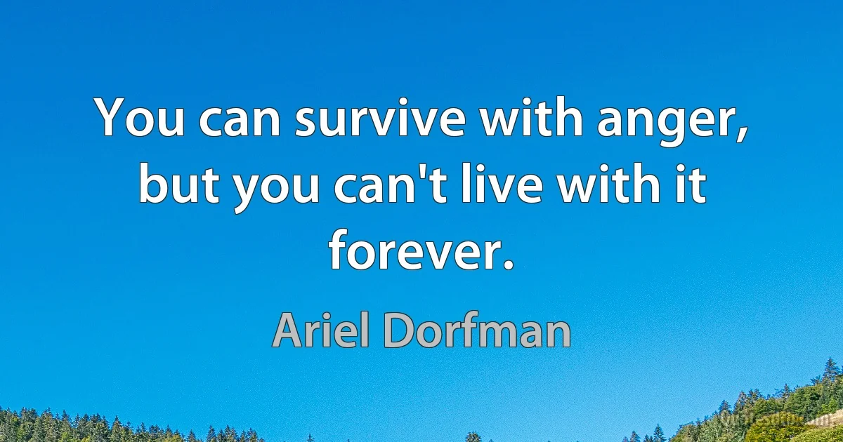 You can survive with anger, but you can't live with it forever. (Ariel Dorfman)