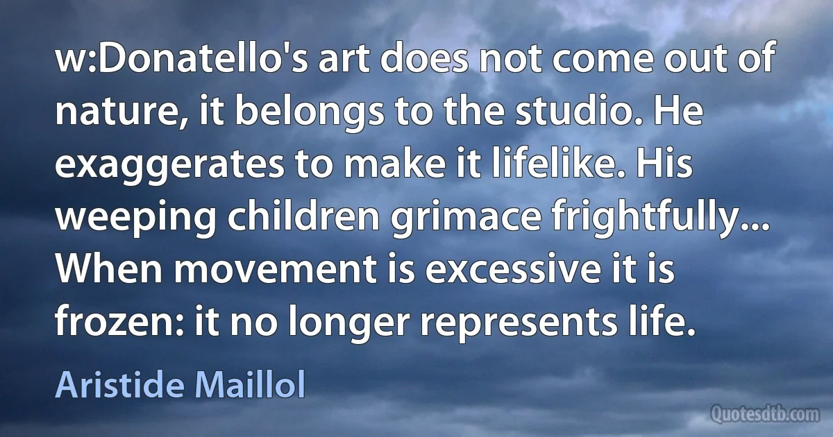 w:Donatello's art does not come out of nature, it belongs to the studio. He exaggerates to make it lifelike. His weeping children grimace frightfully... When movement is excessive it is frozen: it no longer represents life. (Aristide Maillol)