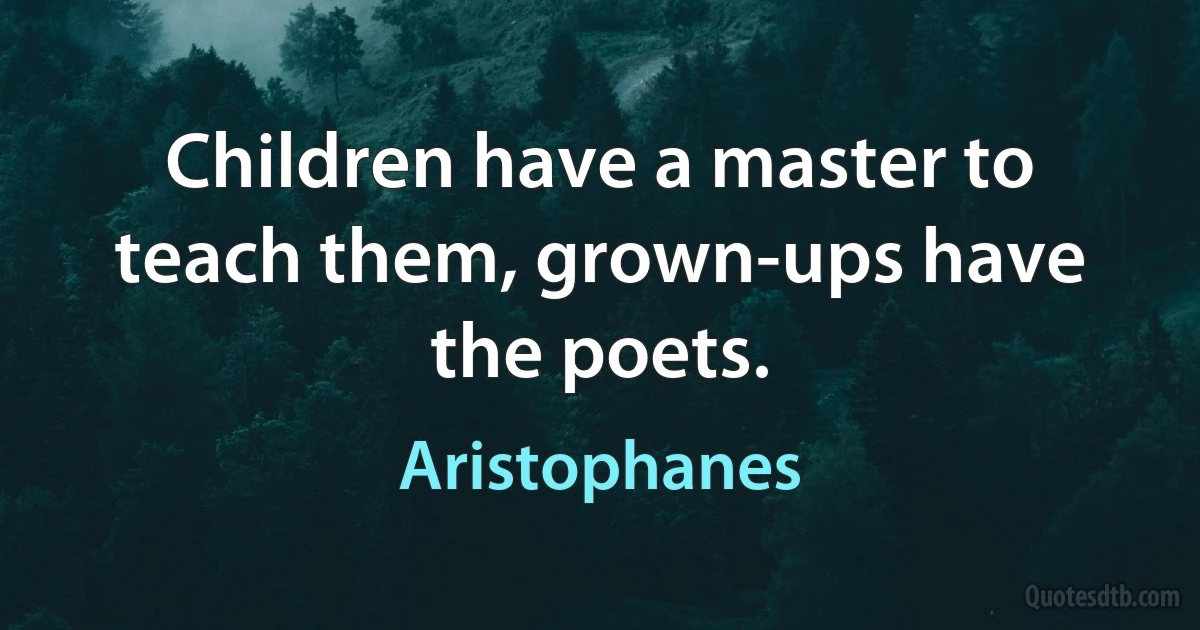 Children have a master to teach them, grown-ups have the poets. (Aristophanes)