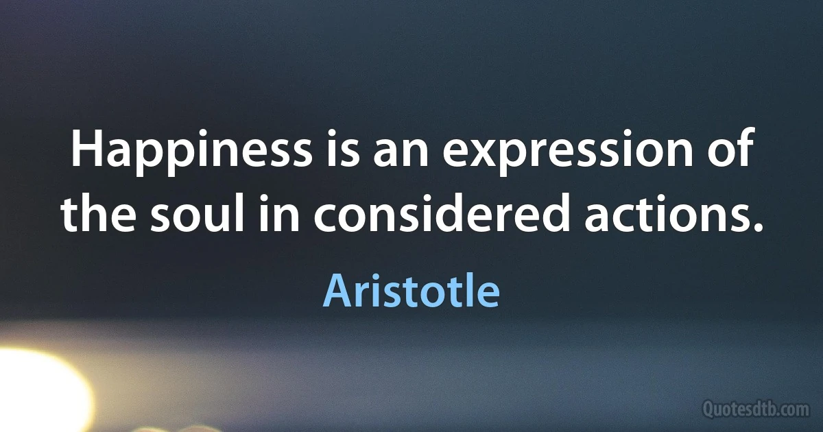 Happiness is an expression of the soul in considered actions. (Aristotle)