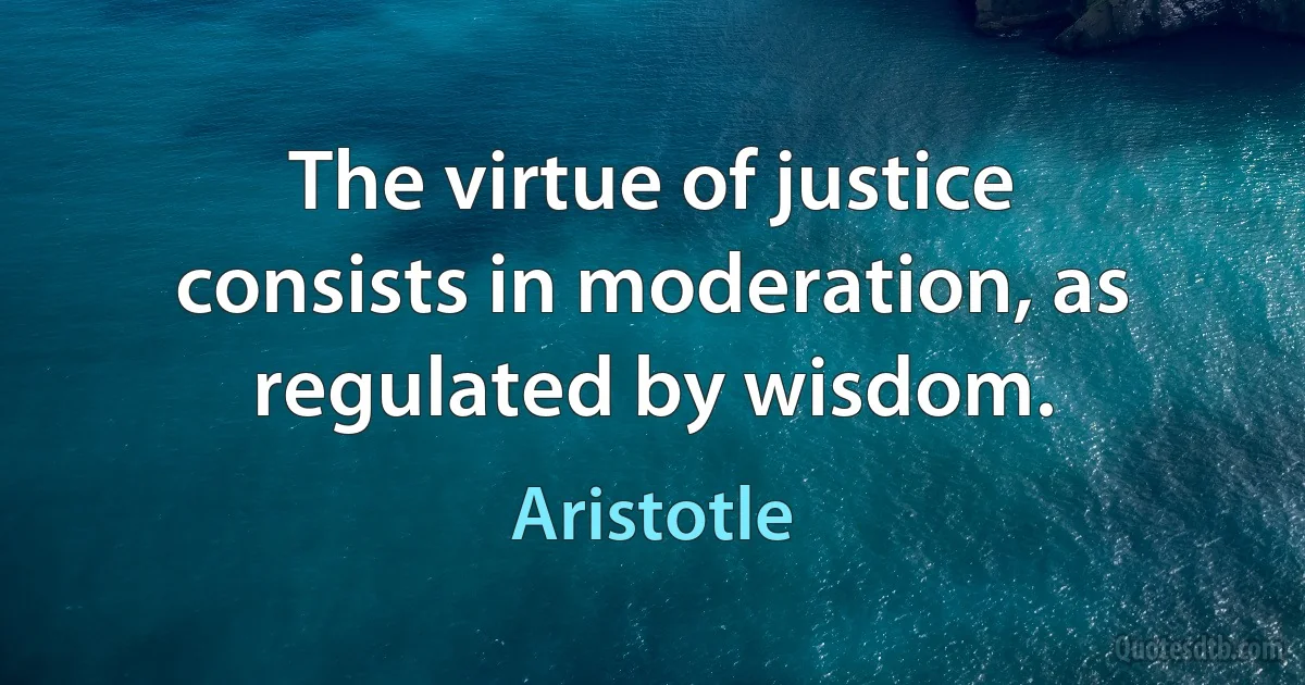 The virtue of justice consists in moderation, as regulated by wisdom. (Aristotle)