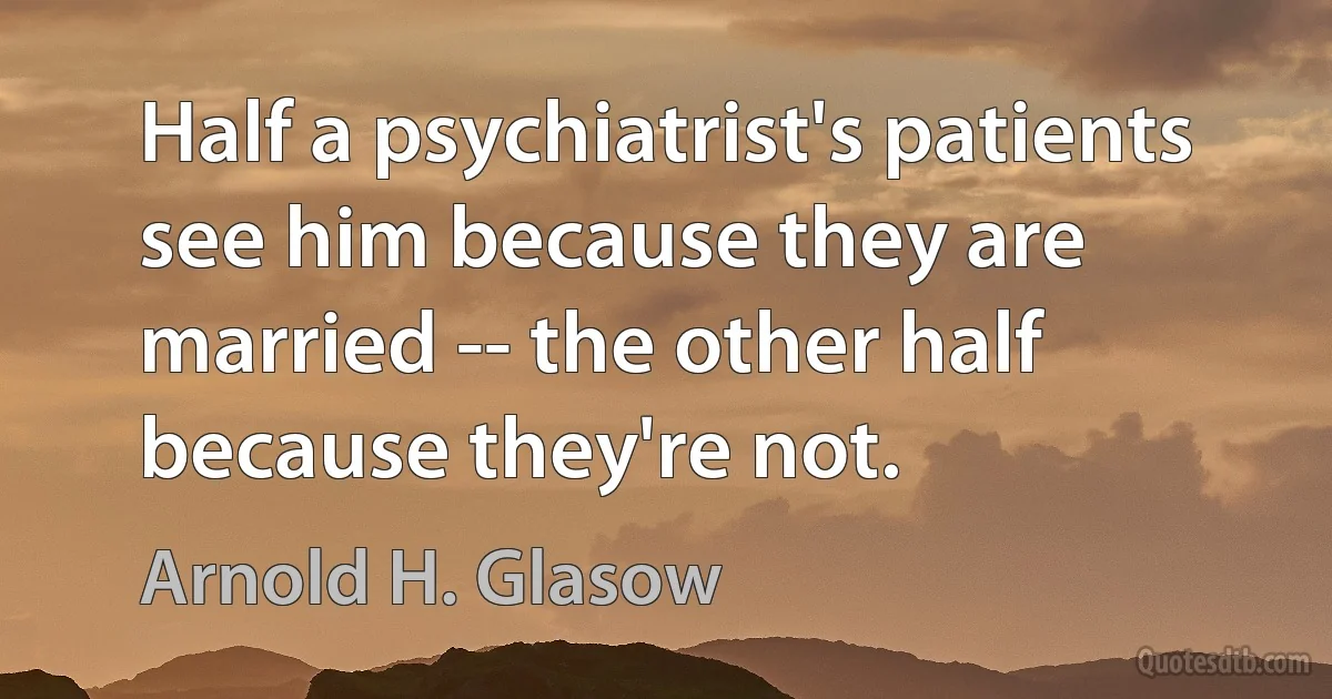 Half a psychiatrist's patients see him because they are married -- the other half because they're not. (Arnold H. Glasow)