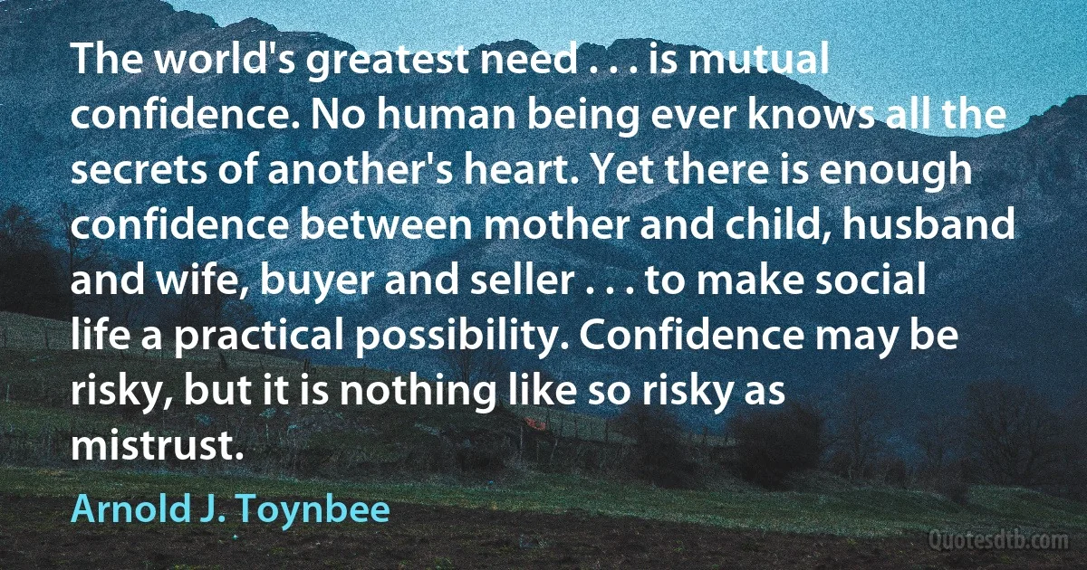 The world's greatest need . . . is mutual confidence. No human being ever knows all the secrets of another's heart. Yet there is enough confidence between mother and child, husband and wife, buyer and seller . . . to make social life a practical possibility. Confidence may be risky, but it is nothing like so risky as mistrust. (Arnold J. Toynbee)