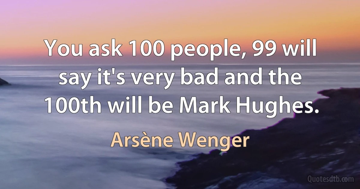 You ask 100 people, 99 will say it's very bad and the 100th will be Mark Hughes. (Arsène Wenger)