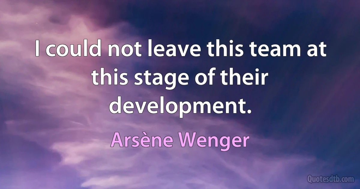 I could not leave this team at this stage of their development. (Arsène Wenger)