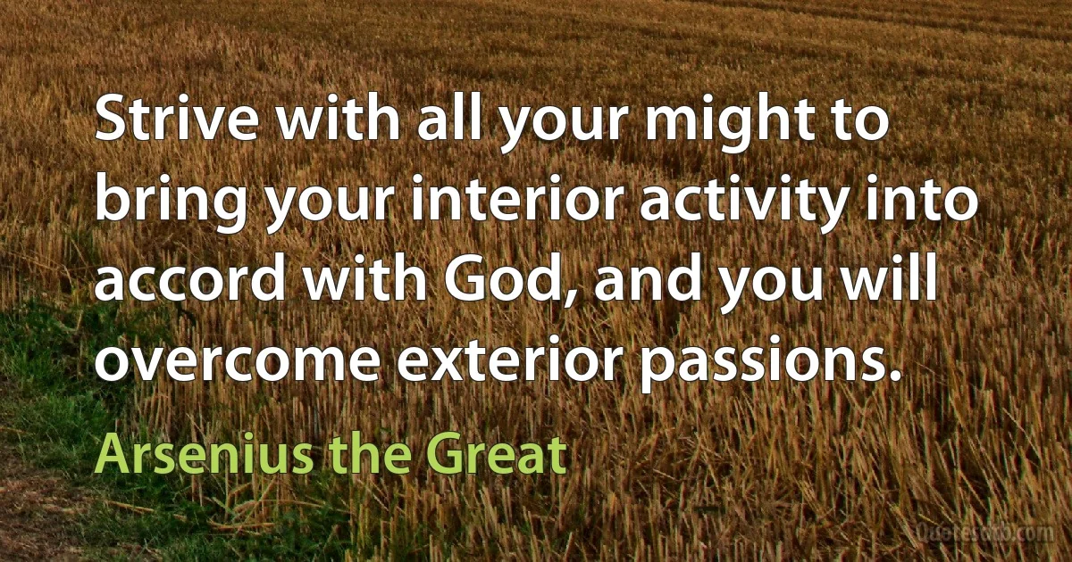 Strive with all your might to bring your interior activity into accord with God, and you will overcome exterior passions. (Arsenius the Great)