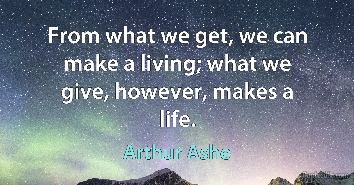 From what we get, we can make a living; what we give, however, makes a life. (Arthur Ashe)