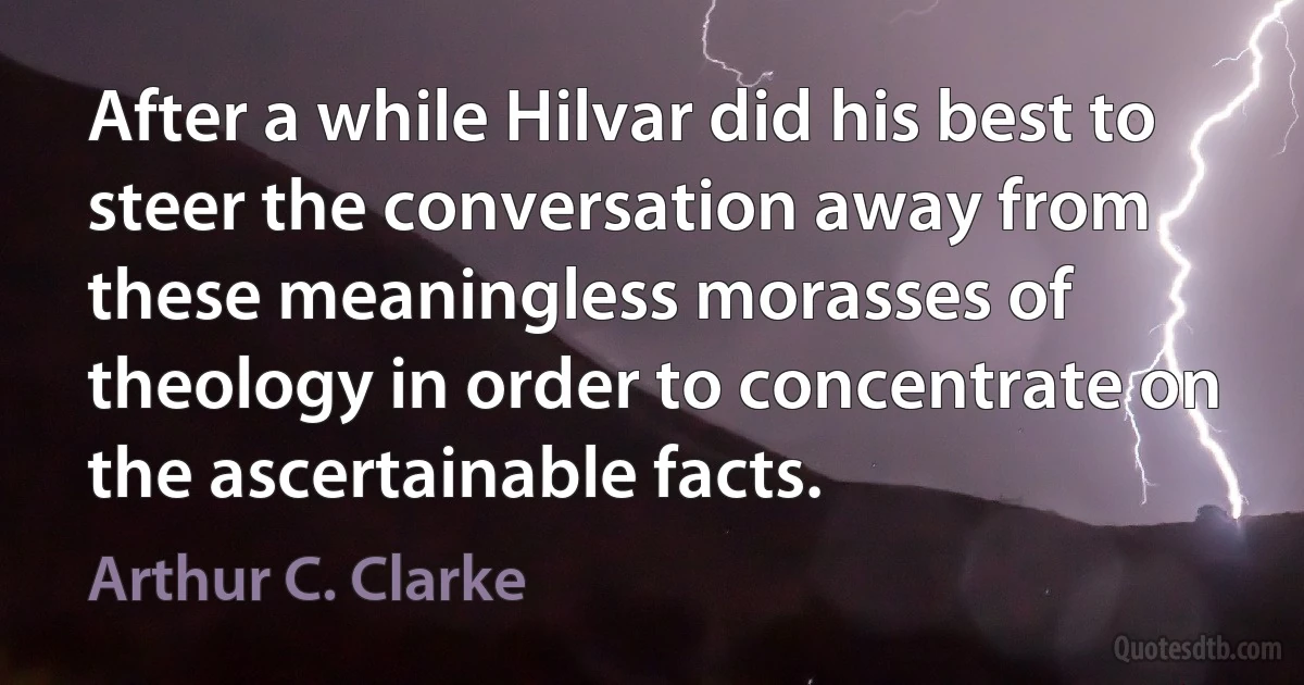 After a while Hilvar did his best to steer the conversation away from these meaningless morasses of theology in order to concentrate on the ascertainable facts. (Arthur C. Clarke)