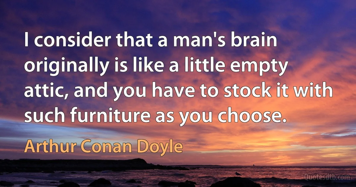 I consider that a man's brain originally is like a little empty attic, and you have to stock it with such furniture as you choose. (Arthur Conan Doyle)