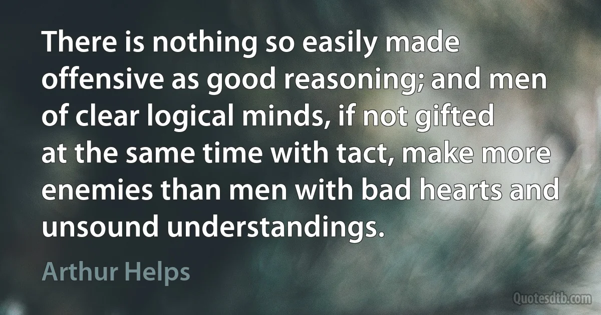 There is nothing so easily made offensive as good reasoning; and men of clear logical minds, if not gifted at the same time with tact, make more enemies than men with bad hearts and unsound understandings. (Arthur Helps)