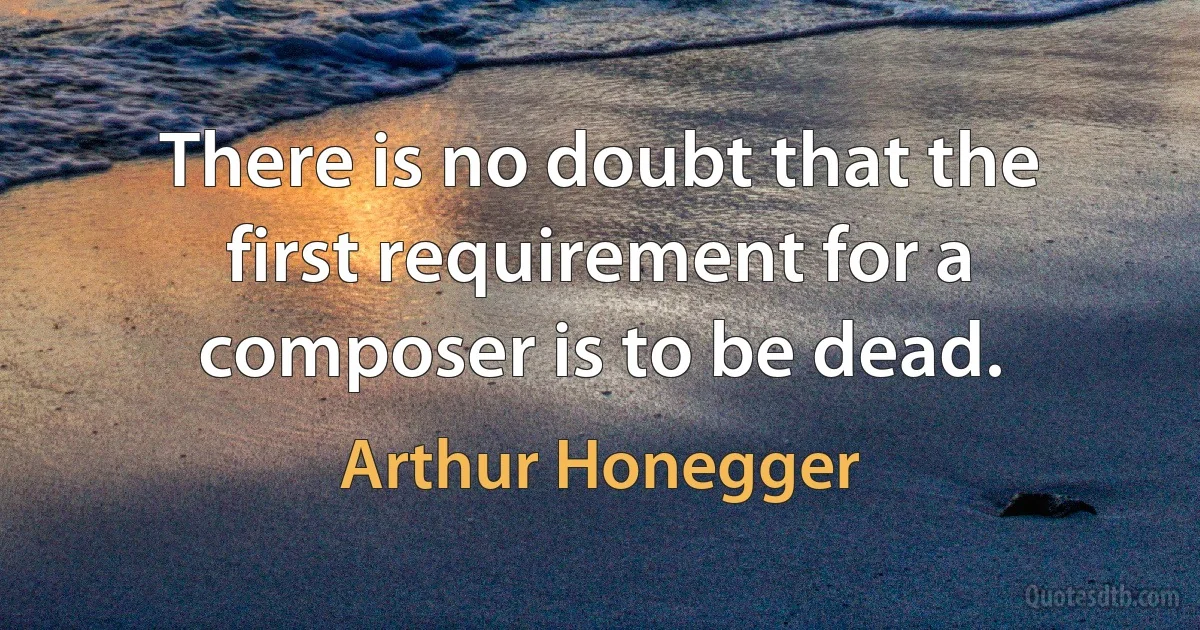 There is no doubt that the first requirement for a composer is to be dead. (Arthur Honegger)