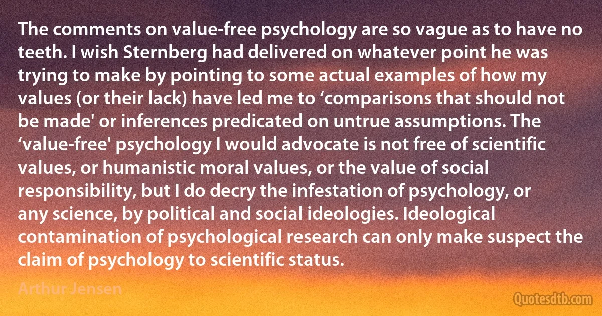 The comments on value-free psychology are so vague as to have no teeth. I wish Sternberg had delivered on whatever point he was trying to make by pointing to some actual examples of how my values (or their lack) have led me to ‘comparisons that should not be made' or inferences predicated on untrue assumptions. The ‘value-free' psychology I would advocate is not free of scientific values, or humanistic moral values, or the value of social responsibility, but I do decry the infestation of psychology, or any science, by political and social ideologies. Ideological contamination of psychological research can only make suspect the claim of psychology to scientific status. (Arthur Jensen)